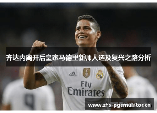 齐达内离开后皇家马德里新帅人选及复兴之路分析 齐达内离开后皇家马德里新帅人选及复兴之路分析