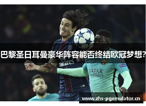 巴黎圣日耳曼豪华阵容能否终结欧冠梦想? 巴黎圣日耳曼豪华阵容能否终结欧冠梦想?