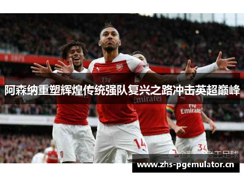 阿森纳重塑辉煌传统强队复兴之路冲击英超巅峰