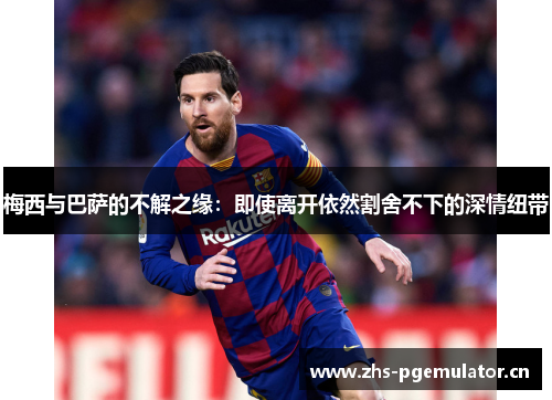 梅西与巴萨的不解之缘:即使离开依然割舍不下的深情纽带 梅西与巴萨的不解之缘:即使离开依然割舍不下的深情纽带