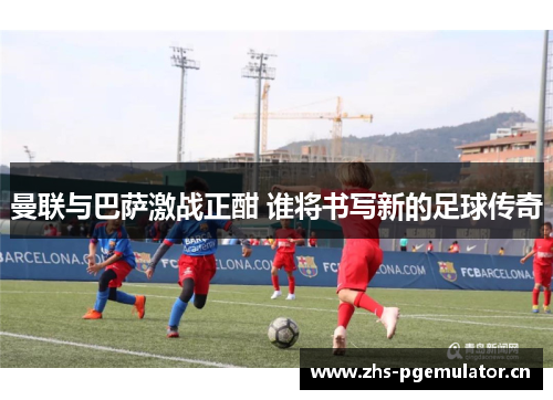 曼联与巴萨激战正酣 谁将书写新的足球传奇