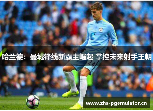 哈兰德:曼城锋线新霸主崛起 掌控未来射手王朝 哈兰德:曼城锋线新霸主崛起 掌控未来射手王朝