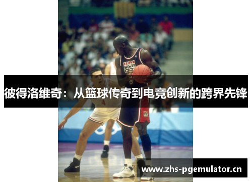 彼得洛维奇：从篮球传奇到电竞创新的跨界先锋