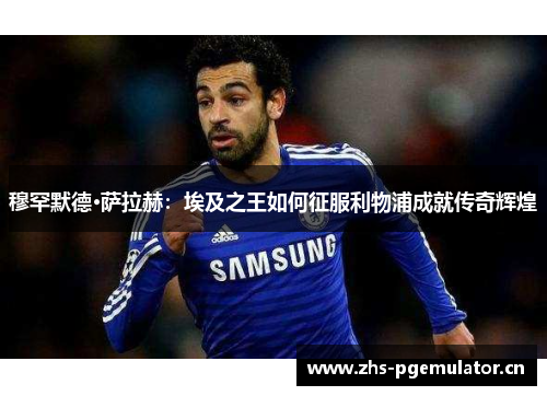 穆罕默德·萨拉赫：埃及之王如何征服利物浦成就传奇辉煌