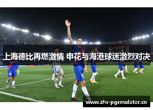 上海德比再燃激情 申花与海港球迷激烈对决 上海德比再燃激情 申花与海港球迷激烈对决