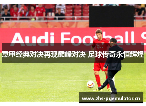 意甲经典对决再现巅峰对决 足球传奇永恒辉煌 意甲经典对决再现巅峰对决 足球传奇永恒辉煌