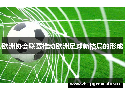 欧洲协会联赛推动欧洲足球新格局的形成 欧洲协会联赛推动欧洲足球新格局的形成