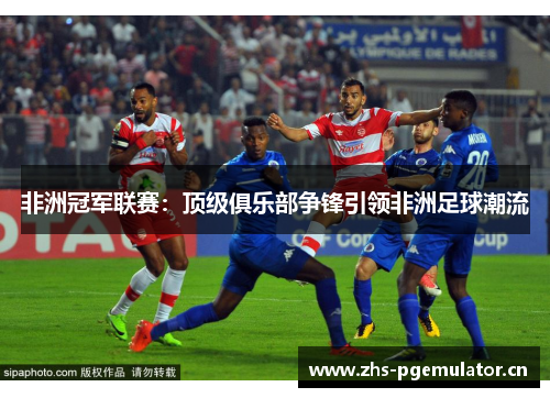 非洲冠军联赛:顶级俱乐部争锋引领非洲足球潮流 非洲冠军联赛:顶级俱乐部争锋引领非洲足球潮流