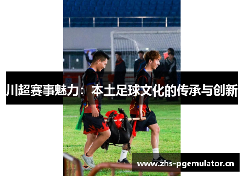 川超赛事魅力:本土足球文化的传承与创新 川超赛事魅力:本土足球文化的传承与创新