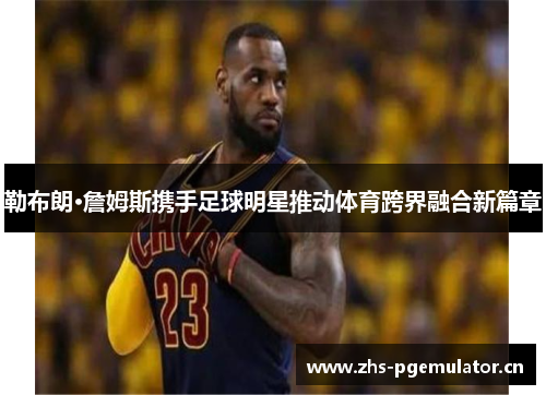 勒布朗·詹姆斯携手足球明星推动体育跨界融合新篇章 勒布朗·詹姆斯携手足球明星推动体育跨界融合新篇章