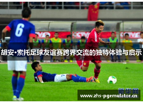 胡安·索托足球友谊赛跨界交流的独特体验与启示 胡安·索托足球友谊赛跨界交流的独特体验与启示