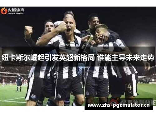 纽卡斯尔崛起引发英超新格局 谁能主导未来走势 纽卡斯尔崛起引发英超新格局 谁能主导未来走势