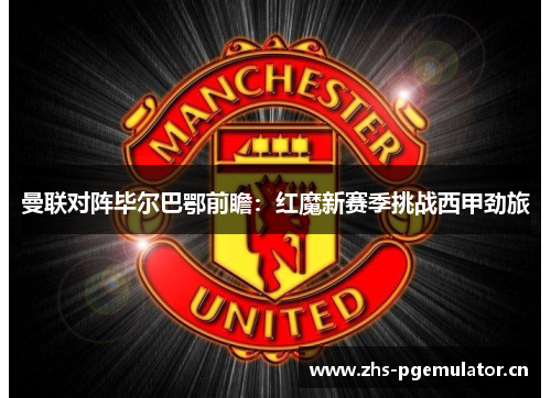 曼联对阵毕尔巴鄂前瞻：红魔新赛季挑战西甲劲旅