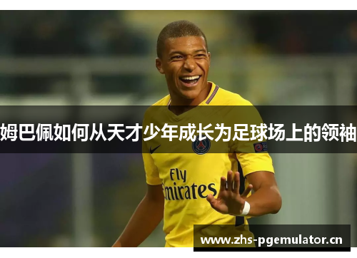 姆巴佩如何从天才少年成长为足球场上的领袖 姆巴佩如何从天才少年成长为足球场上的领袖