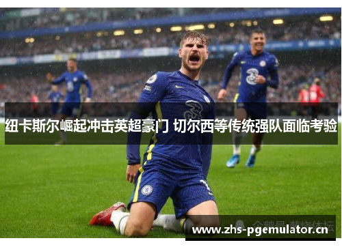 纽卡斯尔崛起冲击英超豪门 切尔西等传统强队面临考验