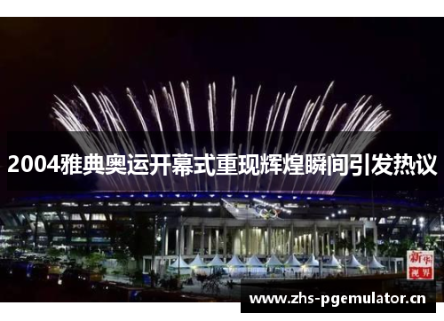 2004雅典奥运开幕式重现辉煌瞬间引发热议 2004雅典奥运开幕式重现辉煌瞬间引发热议
